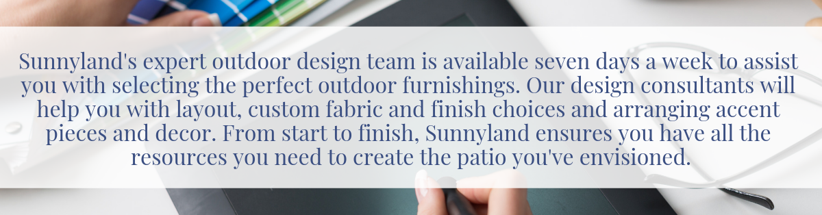 Sunnyland's expert outdoor design team is available seven days a week to assist you with selecting the perfect outdoor furnishings. Our design consultants will help you with layout, custom fabric and finish choices and arranging accent pieces and decor. From start to finish, Sunnyland ensures you have all the resources you need to create the patio you've envisioned.