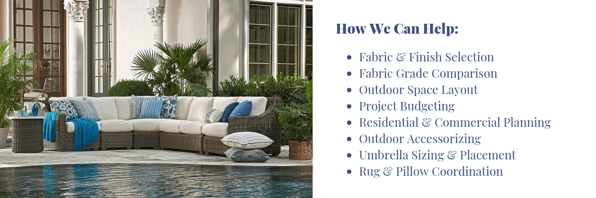 •	Fabric & Finish Selection •	Fabric Grade Comparison •	Outdoor Space Layout •	Project Budgeting •	Residential & Commercial Planning  •	Outdoor Accessorizing •	Umbrella Sizing & Placement •	Rug & Pillow Coordination